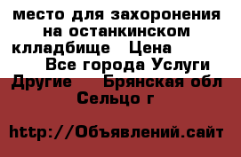 место для захоронения на останкинском клладбище › Цена ­ 1 000 000 - Все города Услуги » Другие   . Брянская обл.,Сельцо г.